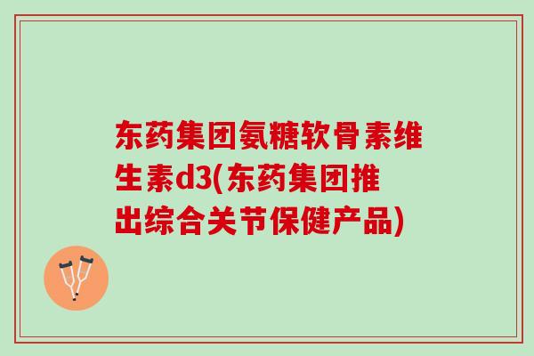 东药集团氨糖软骨素维生素d3(东药集团推出综合关节保健产品)