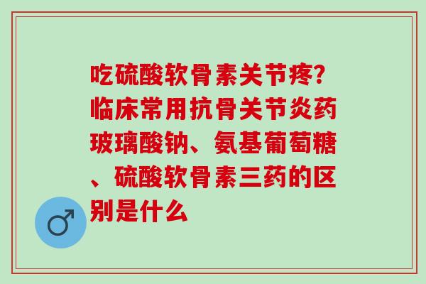 吃硫酸软骨素关节疼？临床常用抗骨关节炎药玻璃酸钠、氨基葡萄糖、硫酸软骨素三药的区别是什么