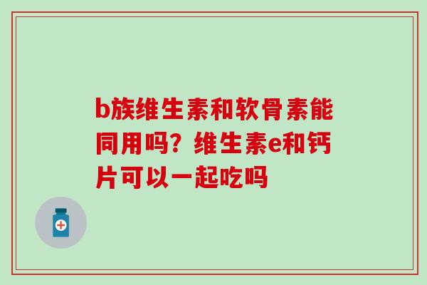 b族维生素和软骨素能同用吗？维生素e和钙片可以一起吃吗