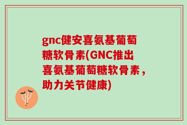 gnc健安喜氨基葡萄糖软骨素(GNC推出喜氨基葡萄糖软骨素，助力关节健康)