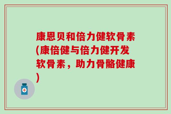 康恩贝和倍力健软骨素(康倍健与倍力健开发软骨素，助力骨骼健康)