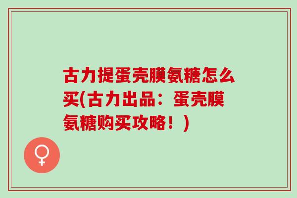 古力提蛋壳膜氨糖怎么买(古力出品:蛋壳膜氨糖购买攻略!) 古力提蛋壳膜氨糖怎么买(古力出品:蛋壳膜氨糖购买攻略!)