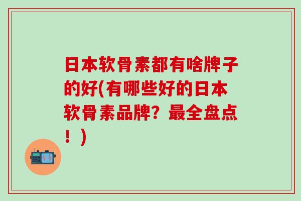 日本软骨素都有啥牌子的好(有哪些好的日本软骨素品牌？最全盘点！)