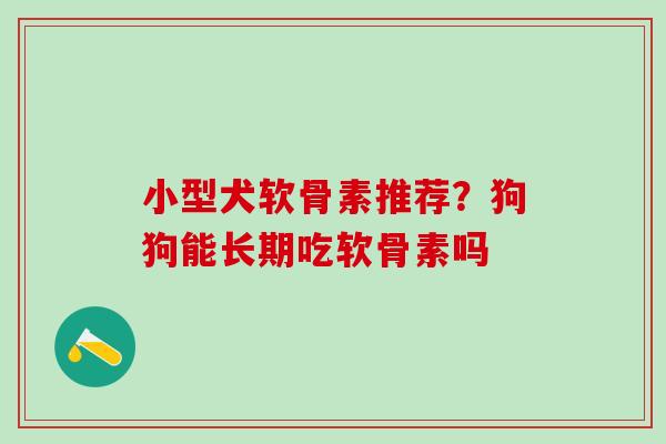 小型犬软骨素推荐？狗狗能长期吃软骨素吗
