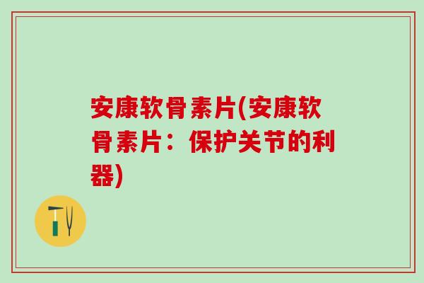 安康软骨素片(安康软骨素片：保护关节的利器)
