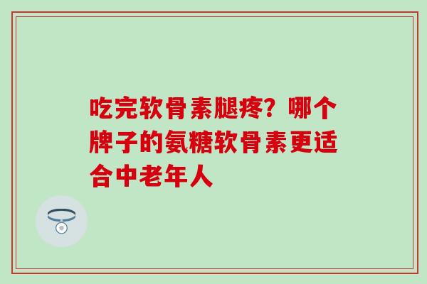 吃完软骨素腿疼?哪个牌子的氨糖软骨素更适合中老年人 吃完软骨素腿疼?哪个牌子的氨糖软骨素更适合中老年人
