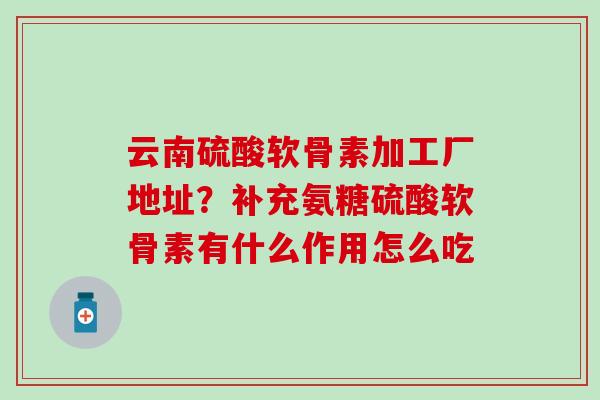 云南硫酸软骨素加工厂地址？补充氨糖硫酸软骨素有什么作用怎么吃