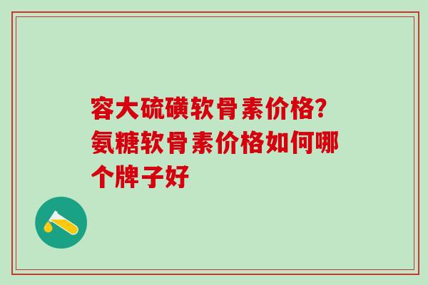 容大硫磺软骨素价格？氨糖软骨素价格如何哪个牌子好