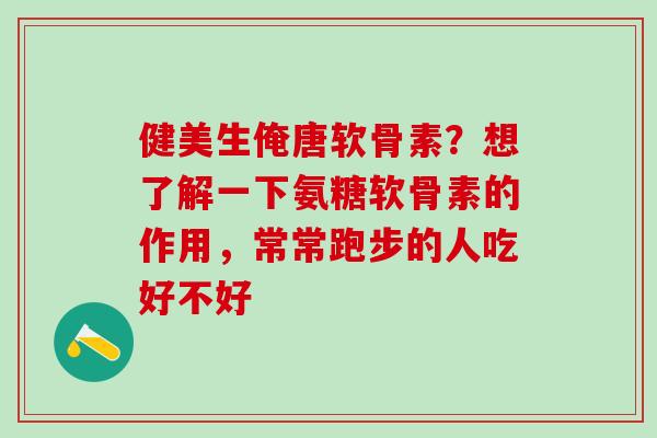 健美生俺唐软骨素?想了解一下氨糖软骨素的作用,常常跑步的人吃好不好 健美生俺唐软骨素?想了解一下氨糖软骨素的作用,常常跑步的人吃好不好