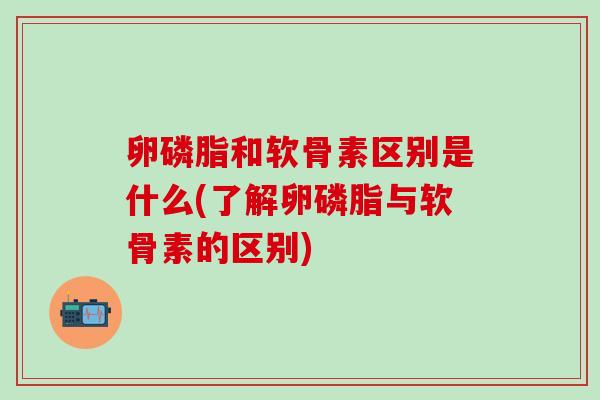 卵磷脂和软骨素区别是什么(了解卵磷脂与软骨素的区别)