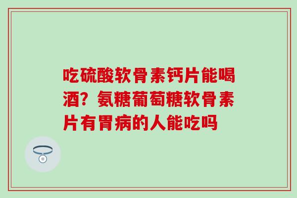 吃硫酸软骨素钙片能喝酒？氨糖葡萄糖软骨素片有胃病的人能吃吗