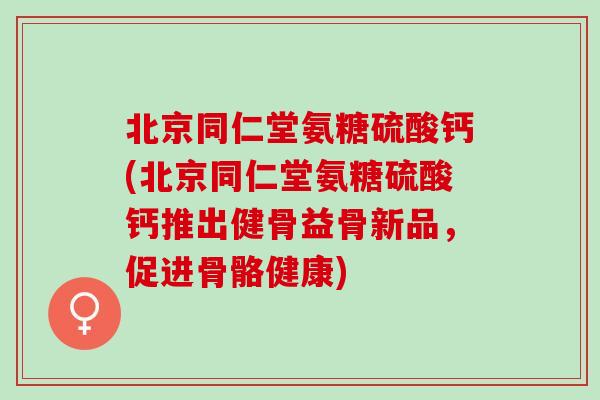 北京同仁堂氨糖硫酸钙(北京同仁堂氨糖硫酸钙推出健骨益骨新品，促进骨骼健康)