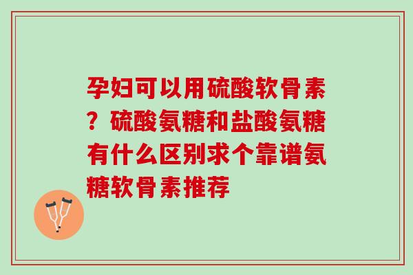 孕妇可以用硫酸软骨素？硫酸氨糖和盐酸氨糖有什么区别求个靠谱氨糖软骨素推荐