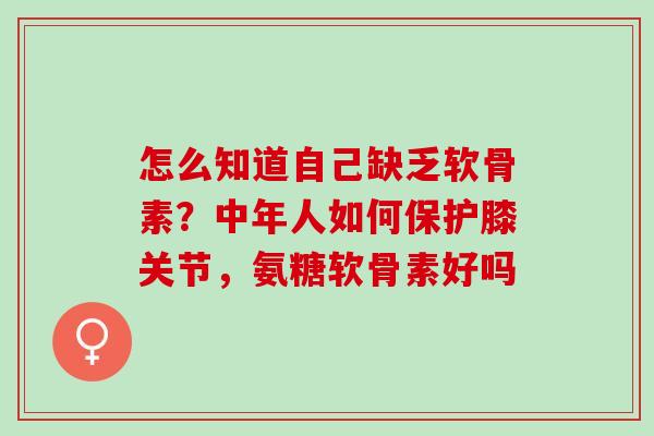 怎么知道自己缺乏软骨素？中年人如何保护膝关节，氨糖软骨素好吗