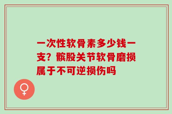 一次性软骨素多少钱一支？髌股关节软骨磨损属于不可逆损伤吗