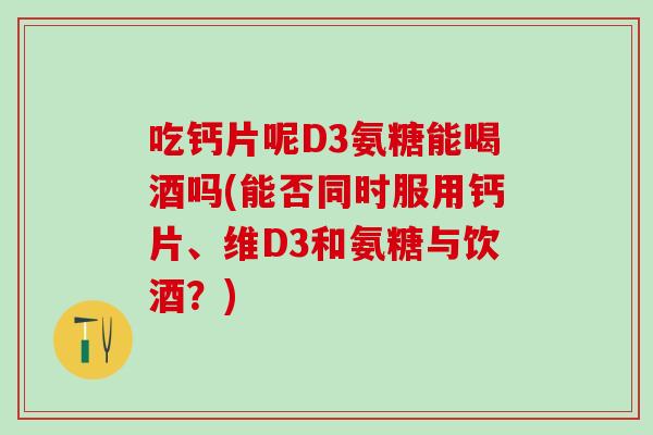 吃钙片呢D3氨糖能喝酒吗(能否同时服用钙片、维D3和氨糖与饮酒？)