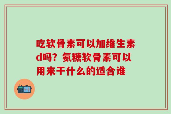 吃软骨素可以加维生素d吗？氨糖软骨素可以用来干什么的适合谁
