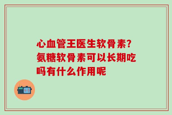 心血管王医生软骨素？氨糖软骨素可以长期吃吗有什么作用呢