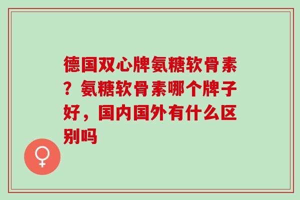 德国双心牌氨糖软骨素？氨糖软骨素哪个牌子好，国内国外有什么区别吗