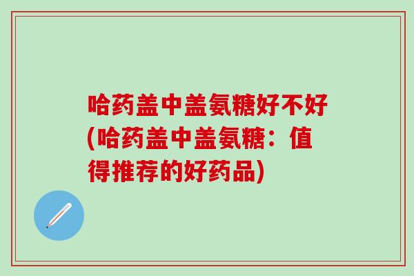 哈药盖中盖氨糖好不好(哈药盖中盖氨糖：值得推荐的好药品)