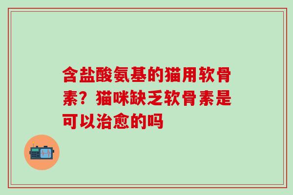 含盐酸氨基的猫用软骨素？猫咪缺乏软骨素是可以治愈的吗