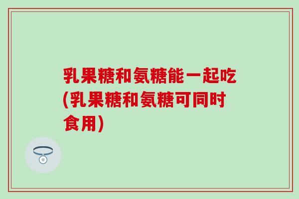 乳果糖和氨糖能一起吃(乳果糖和氨糖可同时食用)