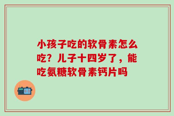 小孩子吃的软骨素怎么吃？儿子十四岁了，能吃氨糖软骨素钙片吗