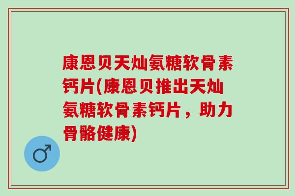 康恩贝天灿氨糖软骨素钙片(康恩贝推出天灿氨糖软骨素钙片，助力骨骼健康)