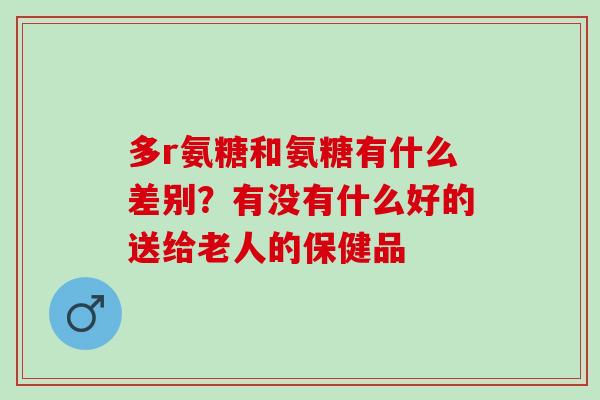 多r氨糖和氨糖有什么差别？有没有什么好的送给老人的保健品