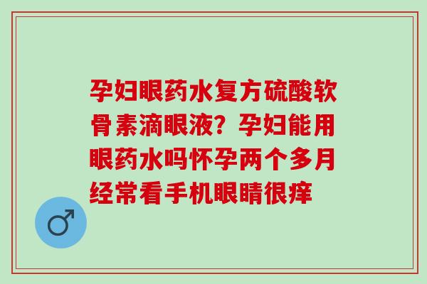 孕妇眼药水复方硫酸软骨素滴眼液？孕妇能用眼药水吗怀孕两个多月经常看手机眼睛很痒
