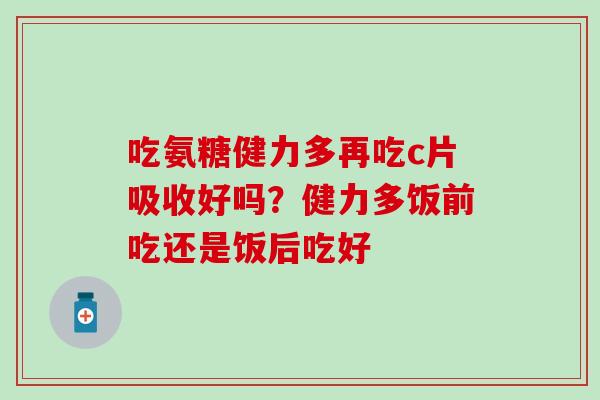 吃氨糖健力多再吃c片吸收好吗？健力多饭前吃还是饭后吃好