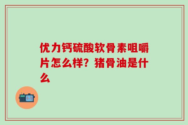 优力钙硫酸软骨素咀嚼片怎么样？猪骨油是什么