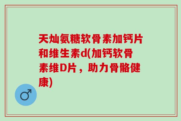 天灿氨糖软骨素加钙片和维生素d(加钙软骨素维D片，助力骨骼健康)