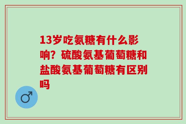 13岁吃氨糖有什么影响？硫酸氨基葡萄糖和盐酸氨基葡萄糖有区别吗
