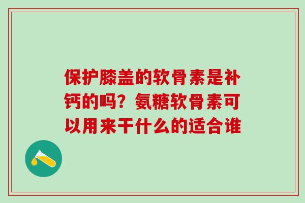 保护膝盖的软骨素是补钙的吗？氨糖软骨素可以用来干什么的适合谁