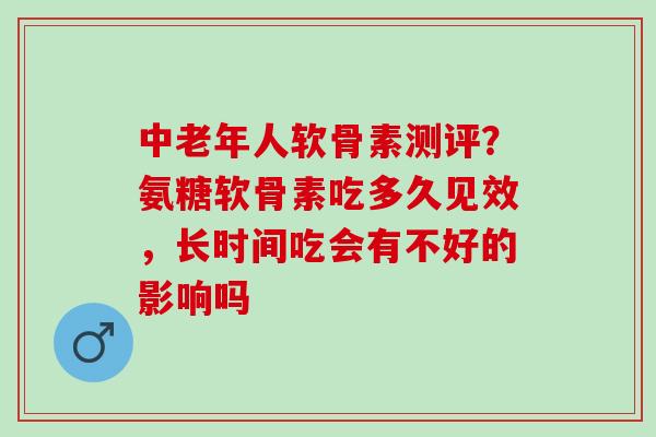 中老年人软骨素测评？氨糖软骨素吃多久见效，长时间吃会有不好的影响吗