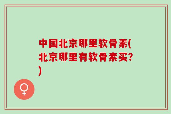 中国北京哪里软骨素(北京哪里有软骨素买？)