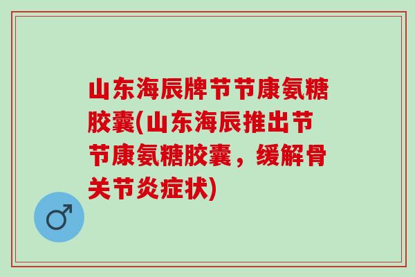 山东海辰牌节节康氨糖胶囊(山东海辰推出节节康氨糖胶囊，缓解骨关节状)