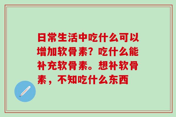日常生活中吃什么可以增加软骨素？吃什么能补充软骨素。想补软骨素，不知吃什么东西