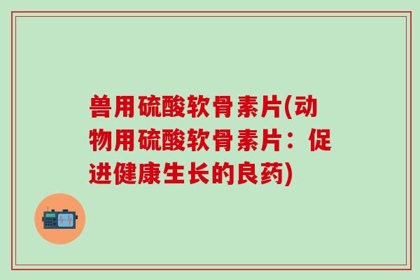 兽用硫酸软骨素片(动物用硫酸软骨素片：促进健康生长的良药)