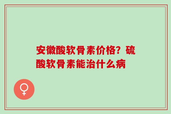 安徽酸软骨素价格？硫酸软骨素能治什么病
