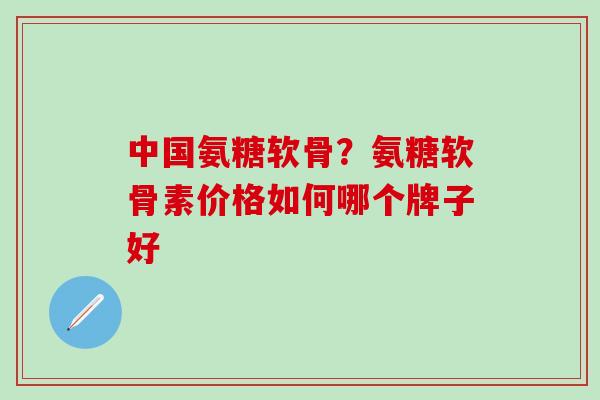 中国氨糖软骨？氨糖软骨素价格如何哪个牌子好
