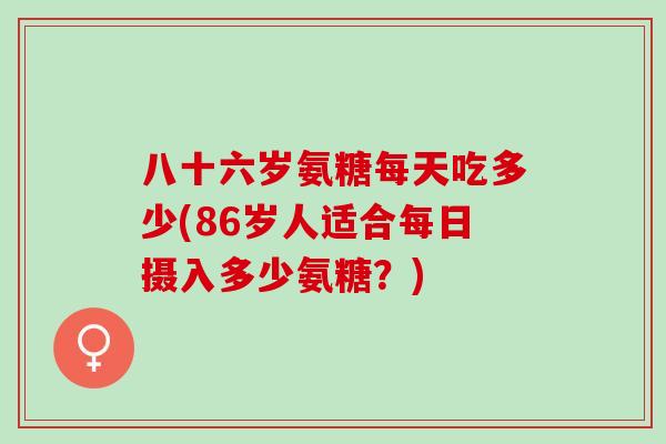 八十六岁氨糖每天吃多少(86岁人适合每日摄入多少氨糖？)