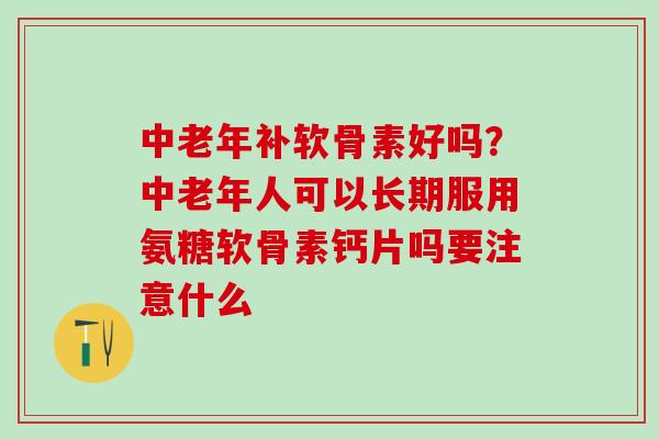 中老年补软骨素好吗？中老年人可以长期服用氨糖软骨素钙片吗要注意什么