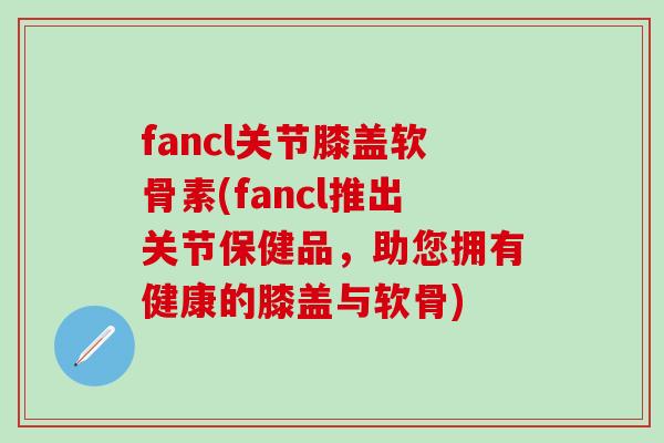 fancl关节膝盖软骨素(fancl推出关节保健品，助您拥有健康的膝盖与软骨)