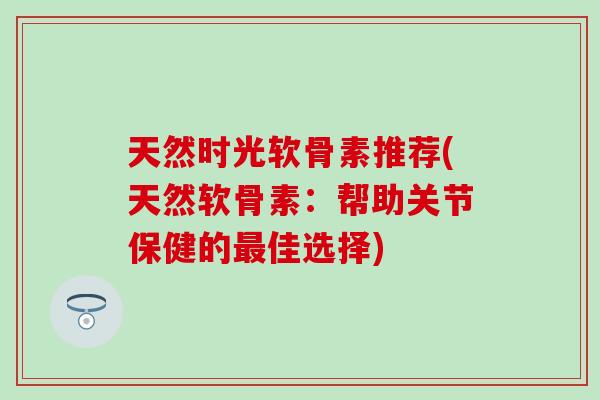天然时光软骨素推荐(天然软骨素：帮助关节保健的最佳选择)