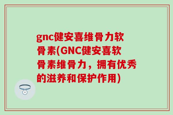 gnc健安喜维骨力软骨素(GNC健安喜软骨素维骨力，拥有优秀的滋养和保护作用)