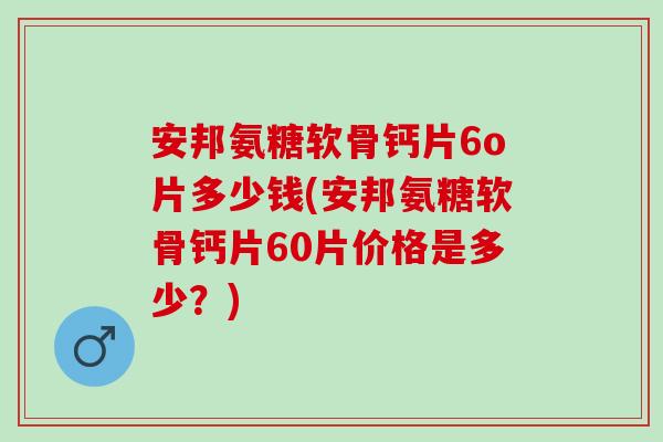 安邦氨糖软骨钙片6o片多少钱(安邦氨糖软骨钙片60片价格是多少？)