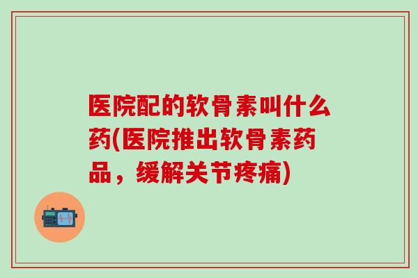 医院配的软骨素叫什么药(医院推出软骨素药品，缓解关节疼痛)