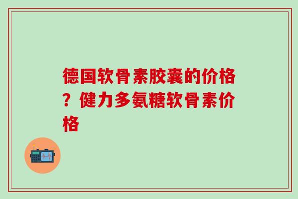 德国软骨素胶囊的价格？健力多氨糖软骨素价格